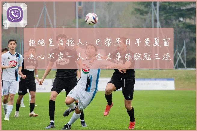 拒绝皇马挖人，巴黎圣日耳曼夏窗决心不卖一人，全力争夺欧冠三连冠！_中场_核心_球员