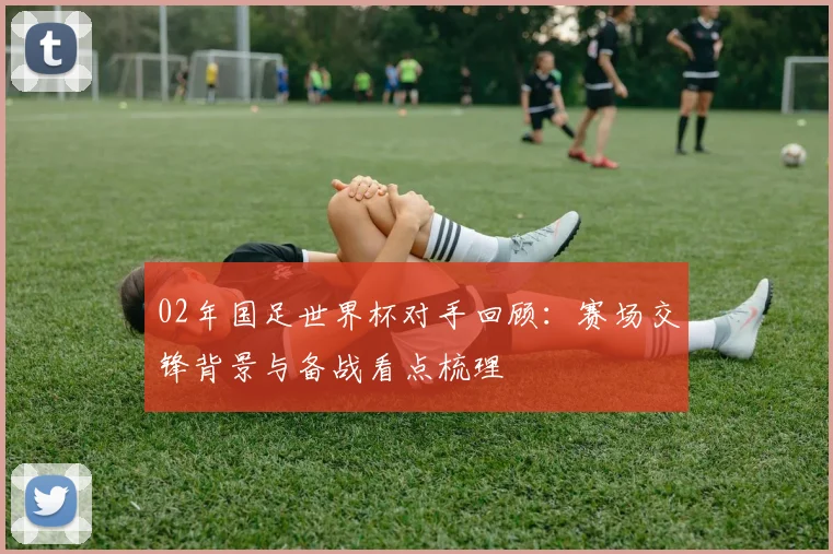 02年国足世界杯对手回顾：赛场交锋背景与备战看点梳理