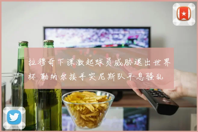 拉穆奇下课激起球员威胁退出世界杯 勒纳尔接手突尼斯队平息骚乱